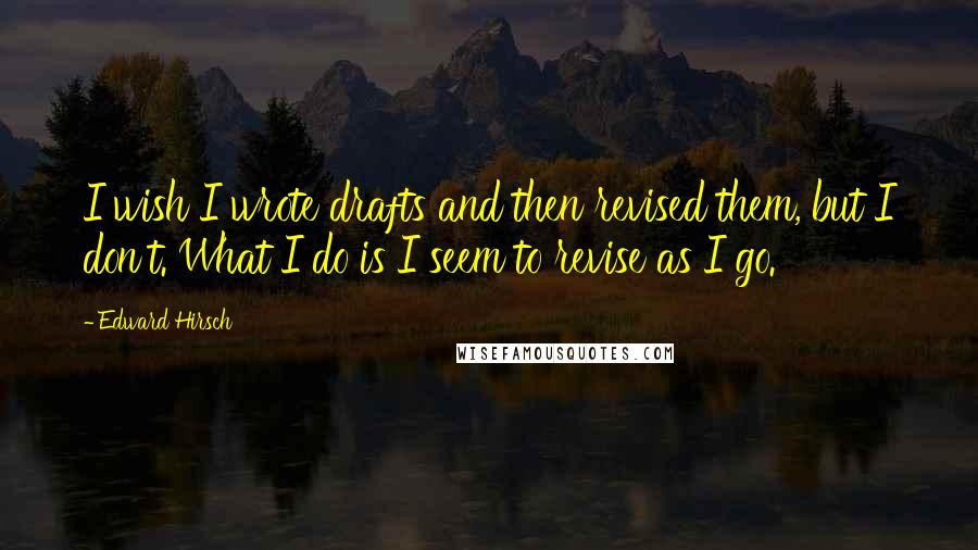 Edward Hirsch Quotes: I wish I wrote drafts and then revised them, but I don't. What I do is I seem to revise as I go.