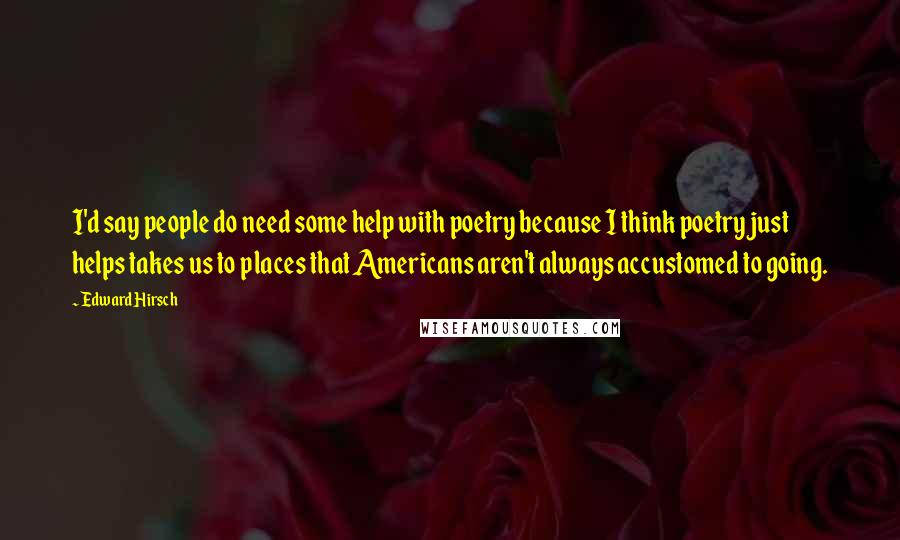 Edward Hirsch Quotes: I'd say people do need some help with poetry because I think poetry just helps takes us to places that Americans aren't always accustomed to going.