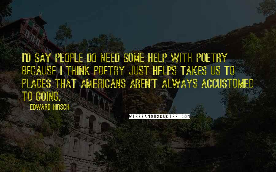 Edward Hirsch Quotes: I'd say people do need some help with poetry because I think poetry just helps takes us to places that Americans aren't always accustomed to going.