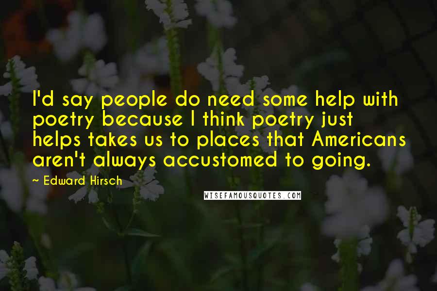 Edward Hirsch Quotes: I'd say people do need some help with poetry because I think poetry just helps takes us to places that Americans aren't always accustomed to going.