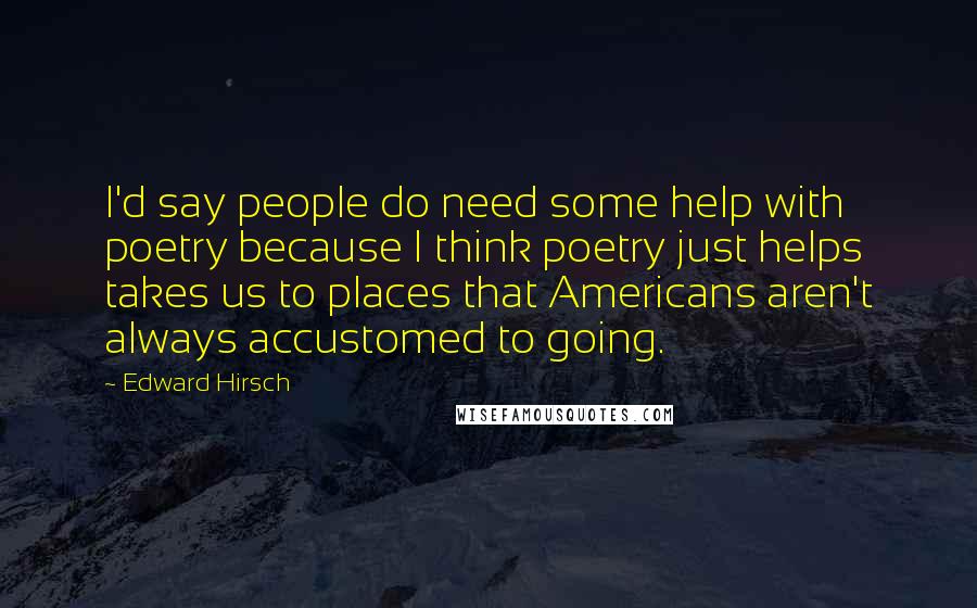 Edward Hirsch Quotes: I'd say people do need some help with poetry because I think poetry just helps takes us to places that Americans aren't always accustomed to going.