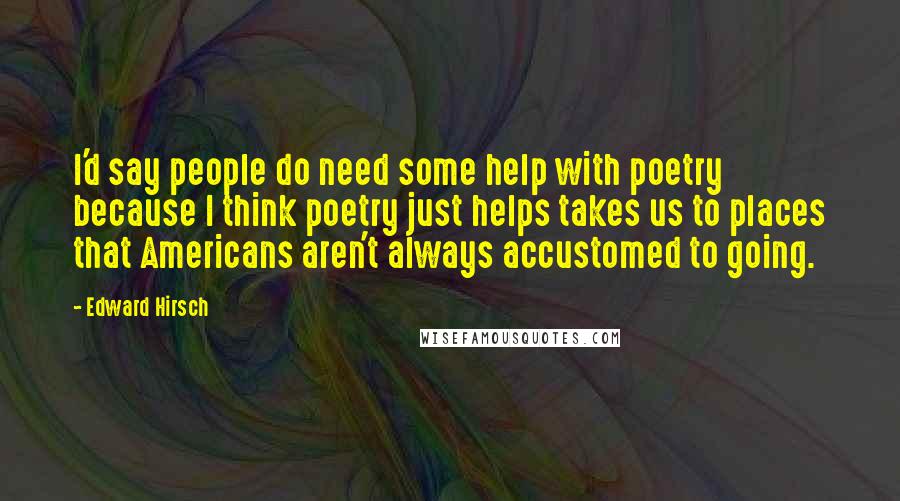 Edward Hirsch Quotes: I'd say people do need some help with poetry because I think poetry just helps takes us to places that Americans aren't always accustomed to going.