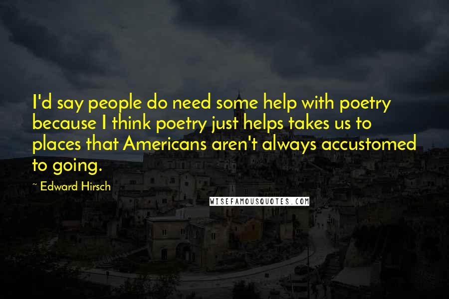 Edward Hirsch Quotes: I'd say people do need some help with poetry because I think poetry just helps takes us to places that Americans aren't always accustomed to going.