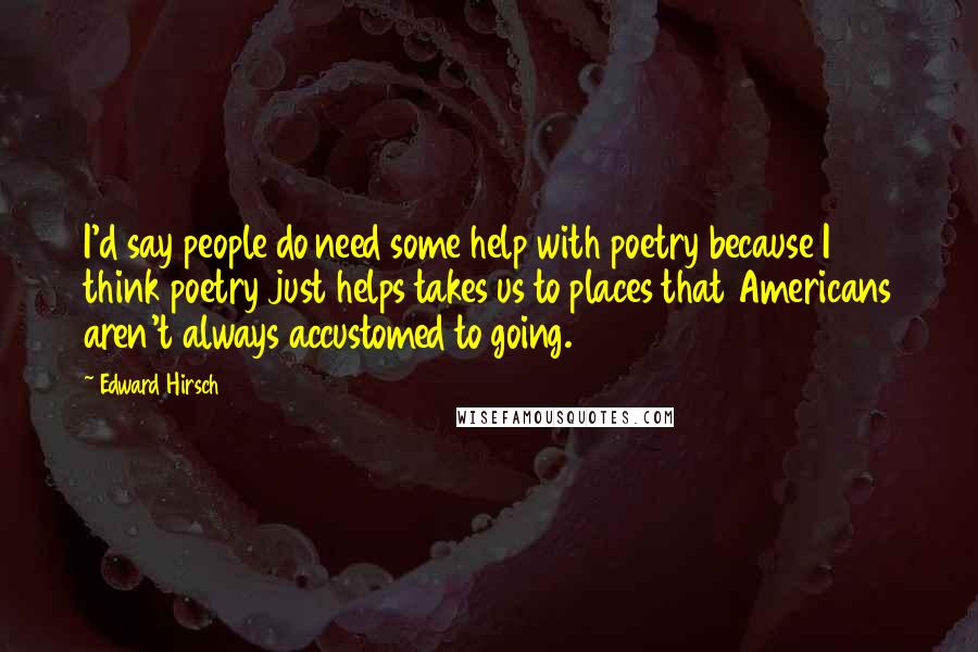 Edward Hirsch Quotes: I'd say people do need some help with poetry because I think poetry just helps takes us to places that Americans aren't always accustomed to going.