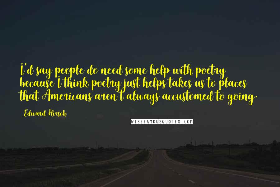 Edward Hirsch Quotes: I'd say people do need some help with poetry because I think poetry just helps takes us to places that Americans aren't always accustomed to going.