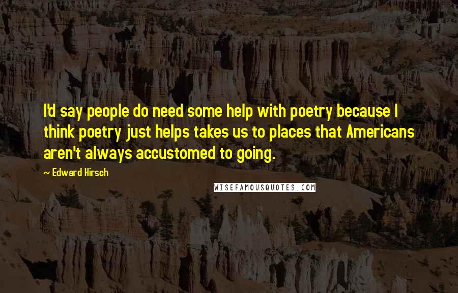 Edward Hirsch Quotes: I'd say people do need some help with poetry because I think poetry just helps takes us to places that Americans aren't always accustomed to going.