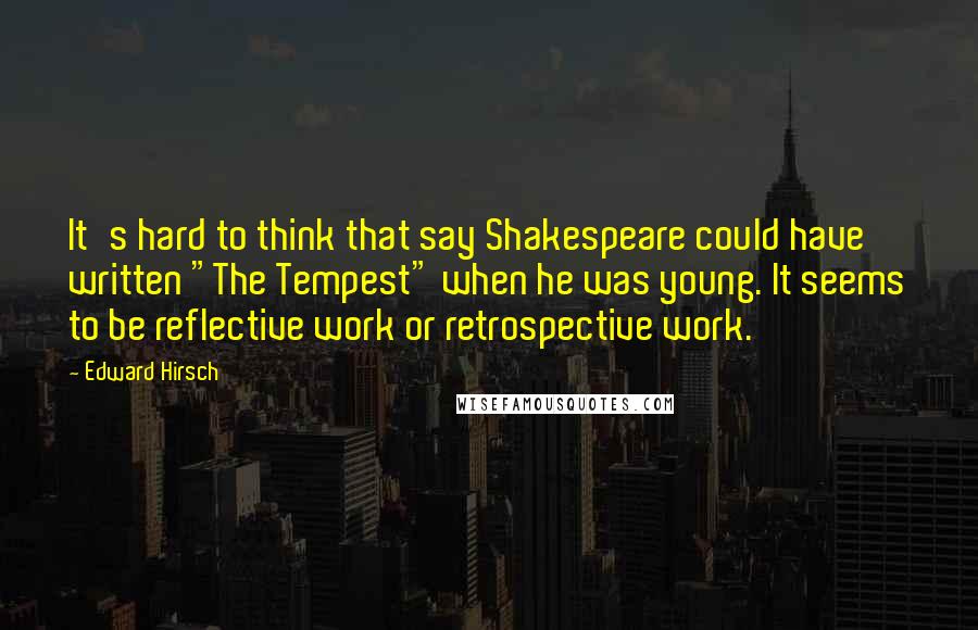 Edward Hirsch Quotes: It's hard to think that say Shakespeare could have written "The Tempest" when he was young. It seems to be reflective work or retrospective work.