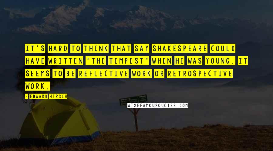 Edward Hirsch Quotes: It's hard to think that say Shakespeare could have written "The Tempest" when he was young. It seems to be reflective work or retrospective work.