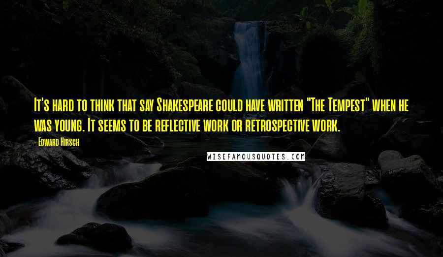 Edward Hirsch Quotes: It's hard to think that say Shakespeare could have written "The Tempest" when he was young. It seems to be reflective work or retrospective work.