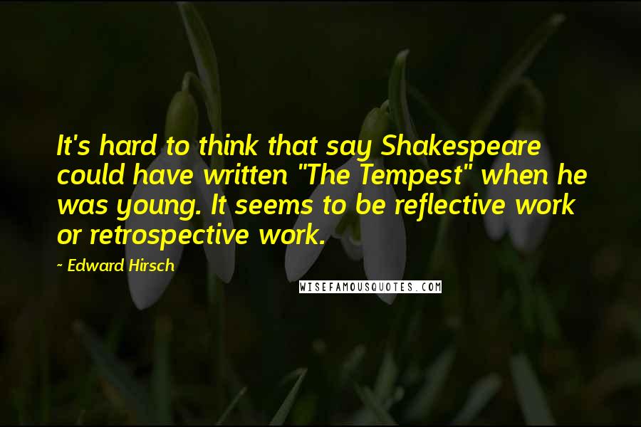 Edward Hirsch Quotes: It's hard to think that say Shakespeare could have written "The Tempest" when he was young. It seems to be reflective work or retrospective work.