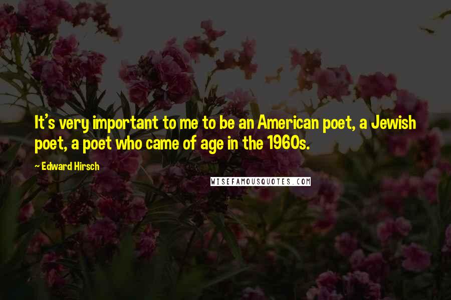 Edward Hirsch Quotes: It's very important to me to be an American poet, a Jewish poet, a poet who came of age in the 1960s.