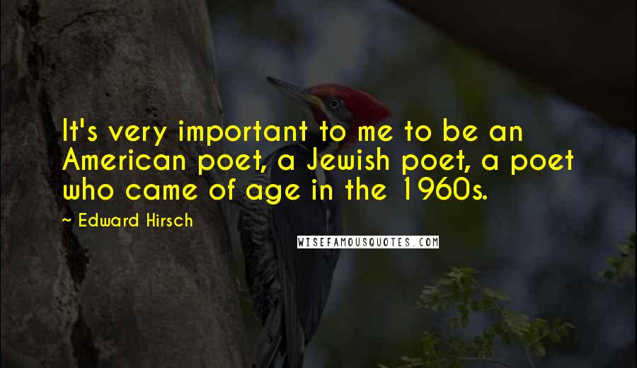 Edward Hirsch Quotes: It's very important to me to be an American poet, a Jewish poet, a poet who came of age in the 1960s.