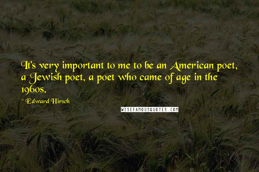 Edward Hirsch Quotes: It's very important to me to be an American poet, a Jewish poet, a poet who came of age in the 1960s.