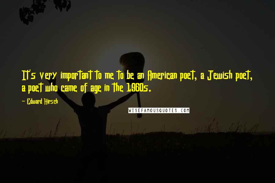 Edward Hirsch Quotes: It's very important to me to be an American poet, a Jewish poet, a poet who came of age in the 1960s.