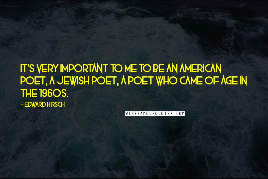 Edward Hirsch Quotes: It's very important to me to be an American poet, a Jewish poet, a poet who came of age in the 1960s.