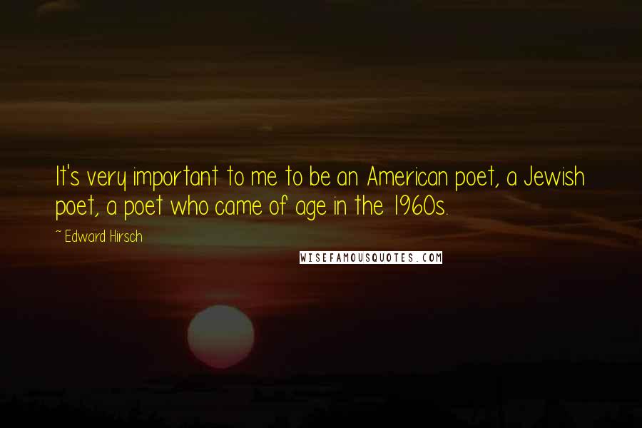 Edward Hirsch Quotes: It's very important to me to be an American poet, a Jewish poet, a poet who came of age in the 1960s.