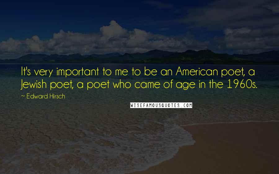 Edward Hirsch Quotes: It's very important to me to be an American poet, a Jewish poet, a poet who came of age in the 1960s.