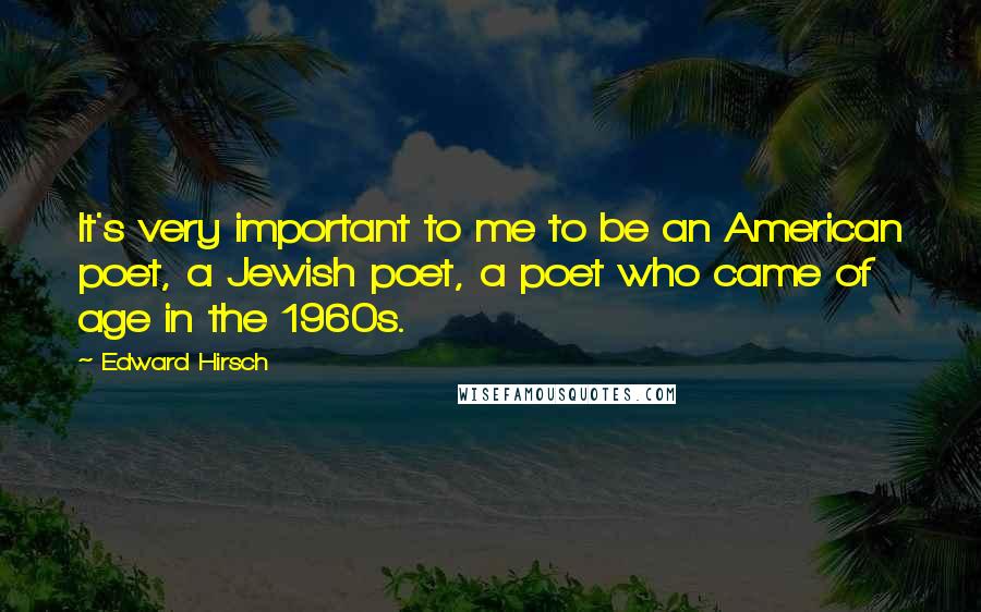 Edward Hirsch Quotes: It's very important to me to be an American poet, a Jewish poet, a poet who came of age in the 1960s.