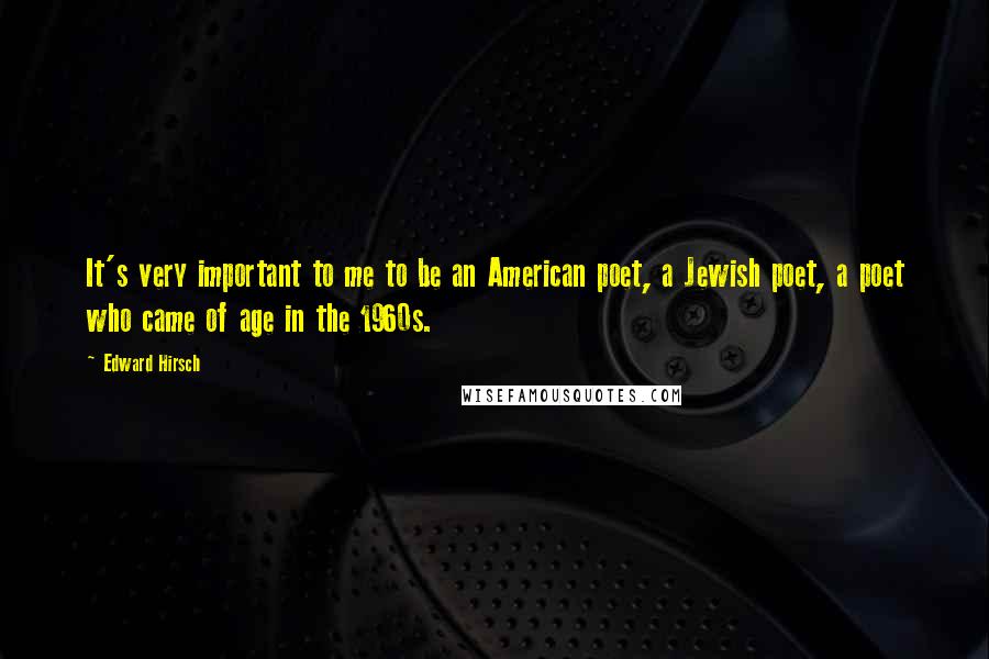 Edward Hirsch Quotes: It's very important to me to be an American poet, a Jewish poet, a poet who came of age in the 1960s.