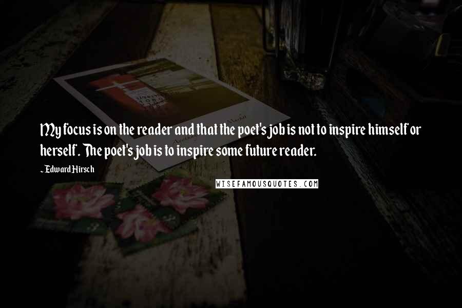 Edward Hirsch Quotes: My focus is on the reader and that the poet's job is not to inspire himself or herself. The poet's job is to inspire some future reader.