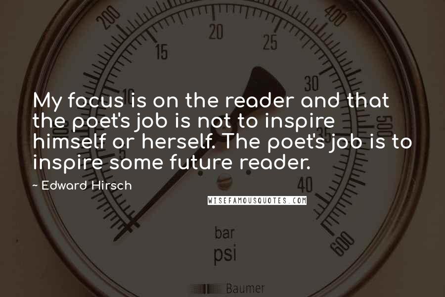 Edward Hirsch Quotes: My focus is on the reader and that the poet's job is not to inspire himself or herself. The poet's job is to inspire some future reader.