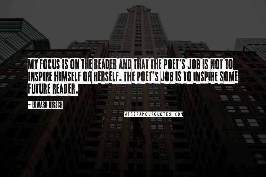 Edward Hirsch Quotes: My focus is on the reader and that the poet's job is not to inspire himself or herself. The poet's job is to inspire some future reader.