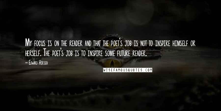 Edward Hirsch Quotes: My focus is on the reader and that the poet's job is not to inspire himself or herself. The poet's job is to inspire some future reader.