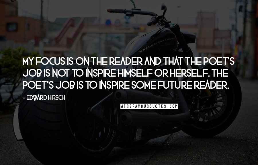 Edward Hirsch Quotes: My focus is on the reader and that the poet's job is not to inspire himself or herself. The poet's job is to inspire some future reader.