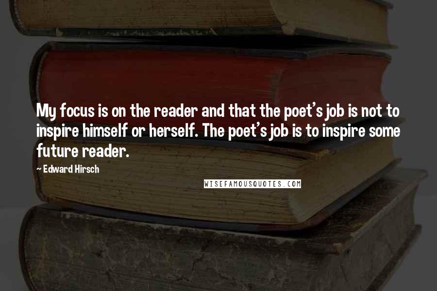 Edward Hirsch Quotes: My focus is on the reader and that the poet's job is not to inspire himself or herself. The poet's job is to inspire some future reader.