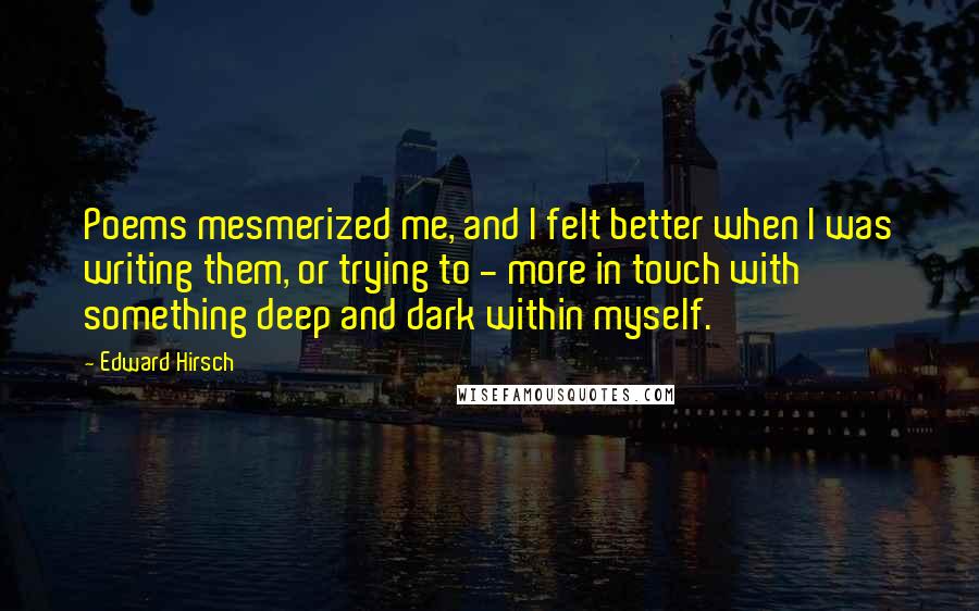 Edward Hirsch Quotes: Poems mesmerized me, and I felt better when I was writing them, or trying to - more in touch with something deep and dark within myself.