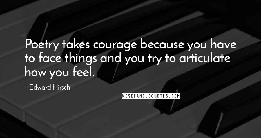 Edward Hirsch Quotes: Poetry takes courage because you have to face things and you try to articulate how you feel.