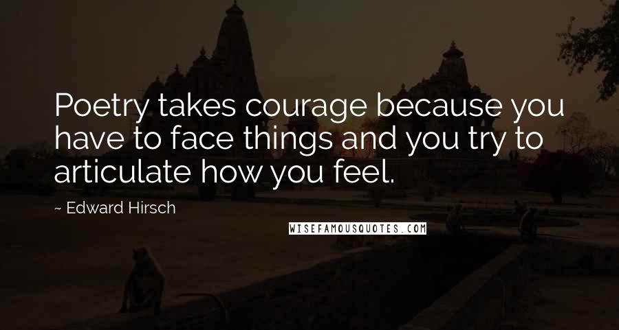 Edward Hirsch Quotes: Poetry takes courage because you have to face things and you try to articulate how you feel.