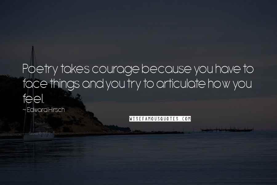 Edward Hirsch Quotes: Poetry takes courage because you have to face things and you try to articulate how you feel.