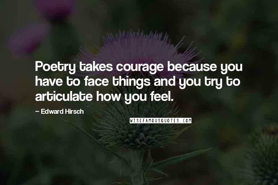 Edward Hirsch Quotes: Poetry takes courage because you have to face things and you try to articulate how you feel.