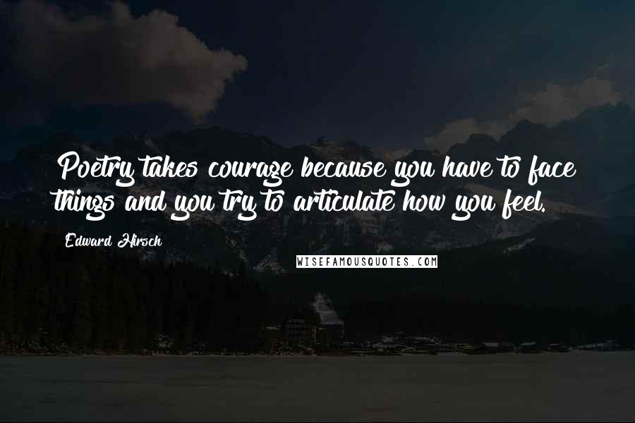 Edward Hirsch Quotes: Poetry takes courage because you have to face things and you try to articulate how you feel.