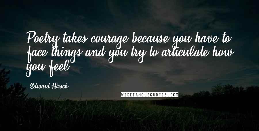 Edward Hirsch Quotes: Poetry takes courage because you have to face things and you try to articulate how you feel.