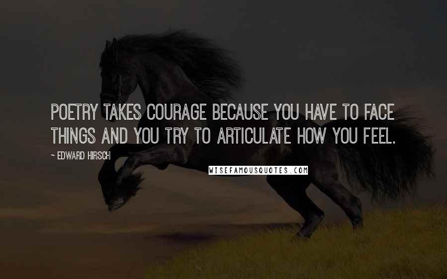 Edward Hirsch Quotes: Poetry takes courage because you have to face things and you try to articulate how you feel.