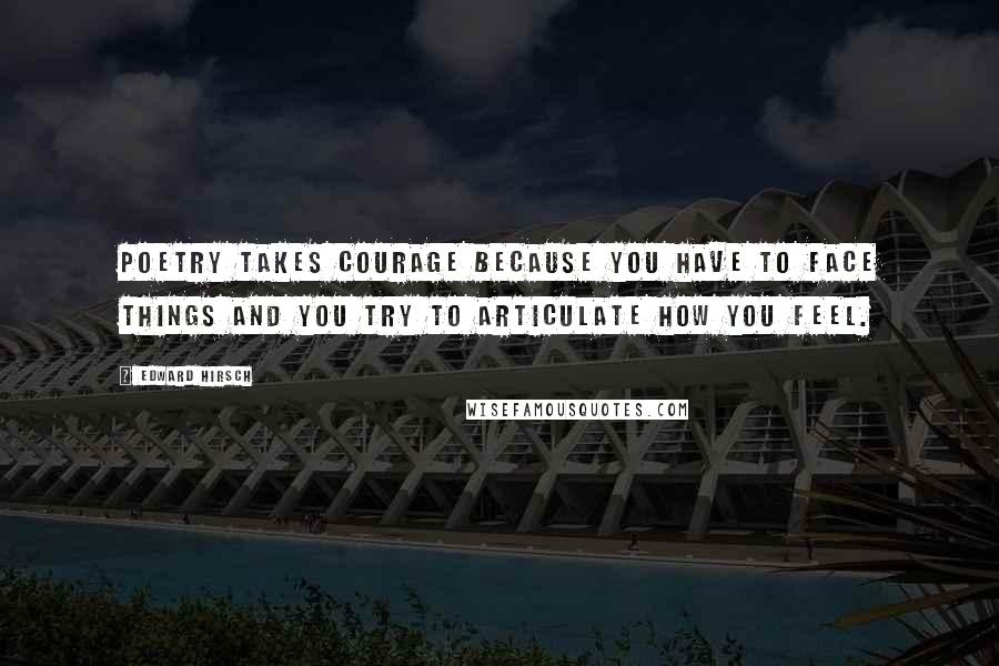 Edward Hirsch Quotes: Poetry takes courage because you have to face things and you try to articulate how you feel.