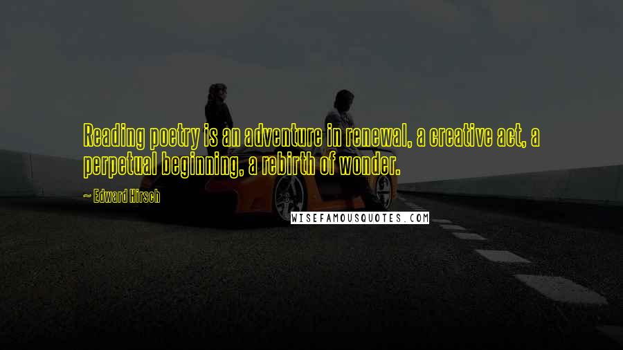 Edward Hirsch Quotes: Reading poetry is an adventure in renewal, a creative act, a perpetual beginning, a rebirth of wonder.