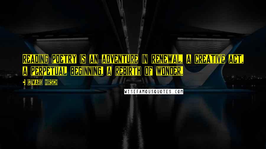 Edward Hirsch Quotes: Reading poetry is an adventure in renewal, a creative act, a perpetual beginning, a rebirth of wonder.