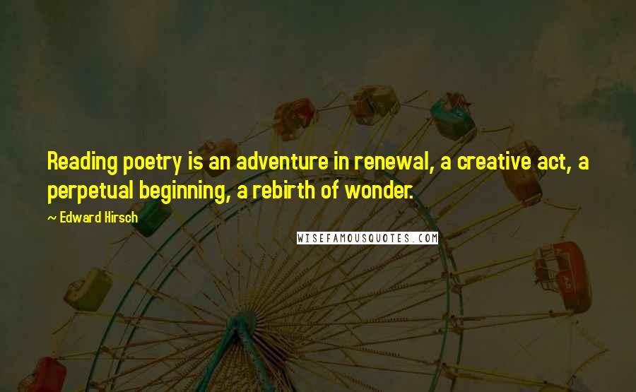 Edward Hirsch Quotes: Reading poetry is an adventure in renewal, a creative act, a perpetual beginning, a rebirth of wonder.