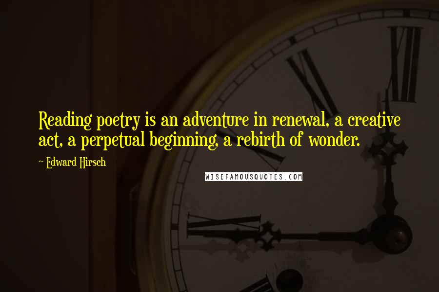 Edward Hirsch Quotes: Reading poetry is an adventure in renewal, a creative act, a perpetual beginning, a rebirth of wonder.