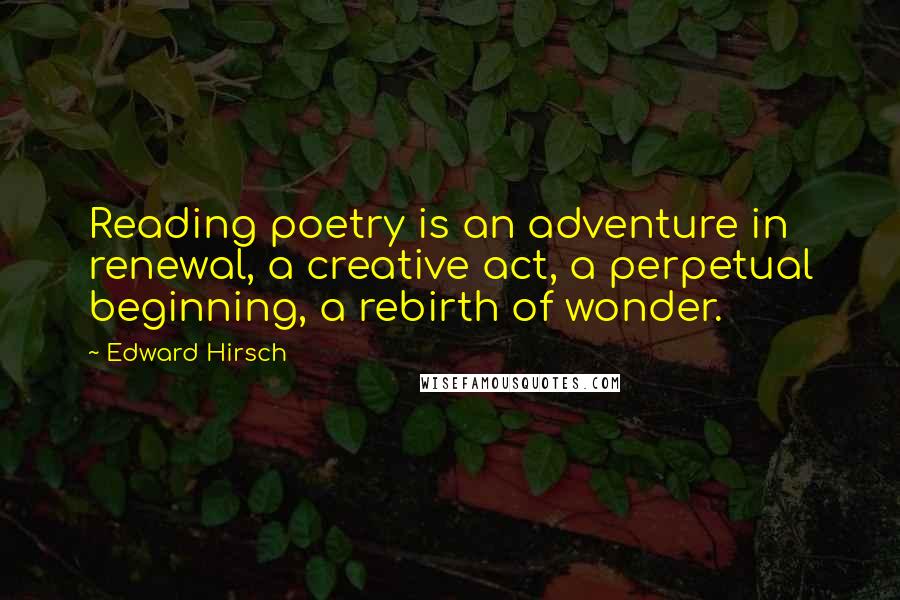 Edward Hirsch Quotes: Reading poetry is an adventure in renewal, a creative act, a perpetual beginning, a rebirth of wonder.