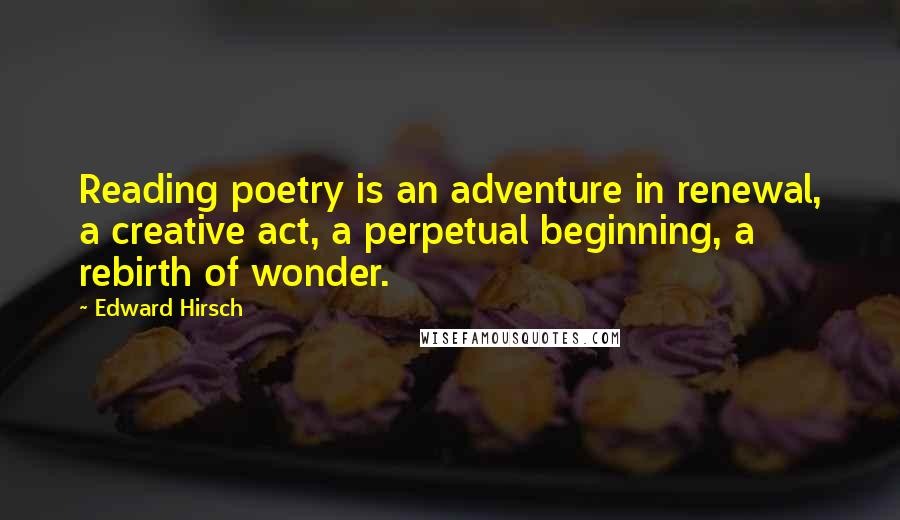 Edward Hirsch Quotes: Reading poetry is an adventure in renewal, a creative act, a perpetual beginning, a rebirth of wonder.