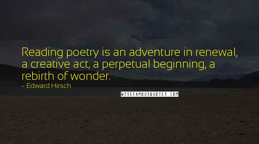 Edward Hirsch Quotes: Reading poetry is an adventure in renewal, a creative act, a perpetual beginning, a rebirth of wonder.