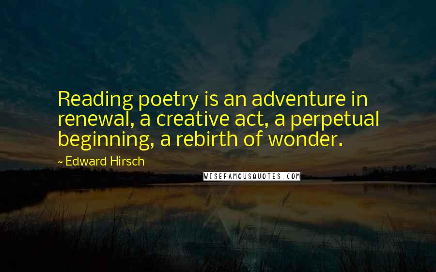 Edward Hirsch Quotes: Reading poetry is an adventure in renewal, a creative act, a perpetual beginning, a rebirth of wonder.