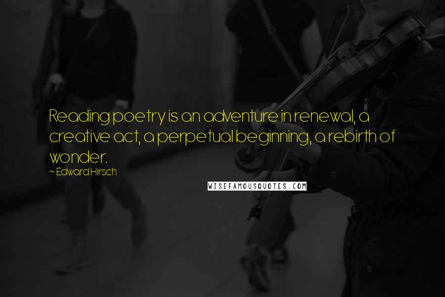 Edward Hirsch Quotes: Reading poetry is an adventure in renewal, a creative act, a perpetual beginning, a rebirth of wonder.