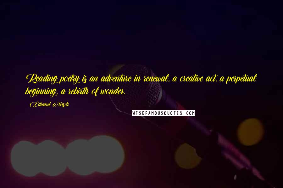 Edward Hirsch Quotes: Reading poetry is an adventure in renewal, a creative act, a perpetual beginning, a rebirth of wonder.