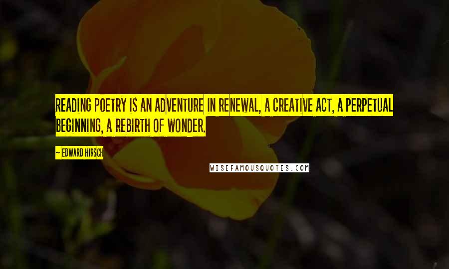 Edward Hirsch Quotes: Reading poetry is an adventure in renewal, a creative act, a perpetual beginning, a rebirth of wonder.