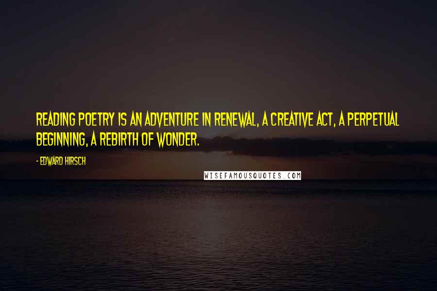 Edward Hirsch Quotes: Reading poetry is an adventure in renewal, a creative act, a perpetual beginning, a rebirth of wonder.